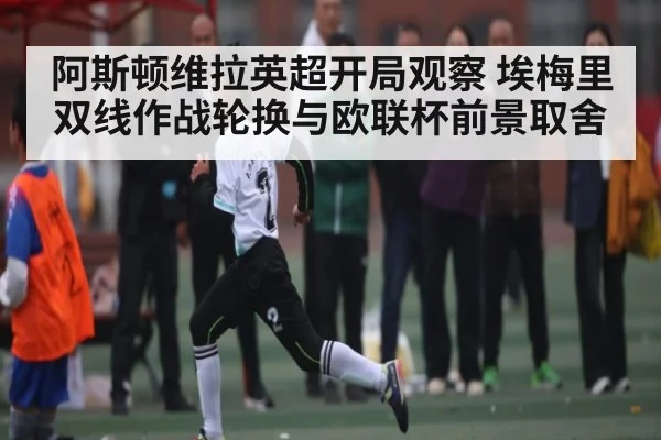 阿斯顿维拉英超开局观察 埃梅里双线作战轮换与欧联杯前景取舍